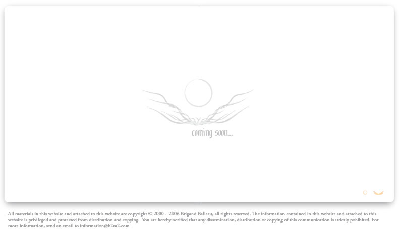 All materials in this website and attached to this website are copyright � 2000 ~ 2006 Brigand Balleau, all rights reserved. The information contained in this website and attached to this website is privileged and protected from distribution and copying.  You are hereby notified that any dissemination, distribution or copying of this communication is strictly pohibited. For more information, send an email to information@soulbinder.com